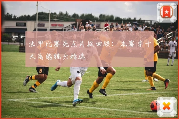 法甲比赛亮点片段回顾：本赛季十大高能镜头精选