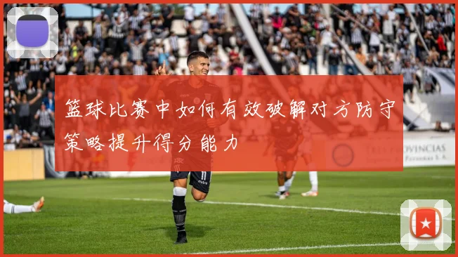 篮球比赛中如何有效破解对方防守策略提升得分能力